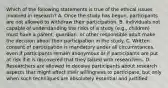 Which of the following statements is true of the ethical issues involved in research? A. Once the study has begun, participants are not allowed to withdraw their participation. B. Individuals not capable of understanding the risks of a study (e.g., children) must have a parent, guardian, or other responsible adult make the decision about their participation in the study. C. Written consent of participation is mandatory under all circumstances, even if participants remain anonymous or if participants are put at risk if it is discovered that they talked with researchers. D. Researchers are allowed to deceive participants about research aspects that might affect their willingness to participate, but only when such techniques are absolutely essential and justified.