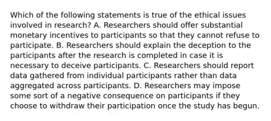 Which of the following statements is true of the ethical issues involved in research? A. Researchers should offer substantial monetary incentives to participants so that they cannot refuse to participate. B. Researchers should explain the deception to the participants after the research is completed in case it is necessary to deceive participants. C. Researchers should report data gathered from individual participants rather than data aggregated across participants. D. Researchers may impose some sort of a negative consequence on participants if they choose to withdraw their participation once the study has begun.