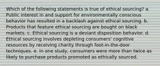 Which of the following statements is true of ethical sourcing? a. Public interest in and support for environmentally conscious behavior has resulted in a backlash against ethical sourcing. b. Products that feature ethical sourcing are bought on black markets. c. Ethical sourcing is a deviant disposition behavior. d. Ethical sourcing involves depleting consumers' cognitive resources by receiving charity through foot-in-the-door techniques. e. In one study, consumers were more than twice as likely to purchase products promoted as ethically sourced.