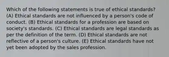 Which of the following statements is true of ethical standards? (A) Ethical standards are not influenced by a person's code of conduct. (B) Ethical standards for a profession are based on society's standards. (C) Ethical standards are legal standards as per the definition of the term. (D) Ethical standards are not reflective of a person's culture. (E) Ethical standards have not yet been adopted by the sales profession.