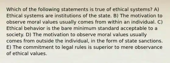 Which of the following statements is true of ethical systems? A) Ethical systems are institutions of the state. B) The motivation to observe moral values usually comes from within an individual. C) Ethical behavior is the bare minimum standard acceptable to a society. D) The motivation to observe moral values usually comes from outside the individual, in the form of state sanctions. E) The commitment to legal rules is superior to mere observance of ethical values.