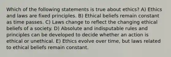 Which of the following statements is true about ethics? A) Ethics and laws are fixed principles. B) Ethical beliefs remain constant as time passes. C) Laws change to reflect the changing ethical beliefs of a society. D) Absolute and indisputable rules and principles can be developed to decide whether an action is ethical or unethical. E) Ethics evolve over time, but laws related to ethical beliefs remain constant.