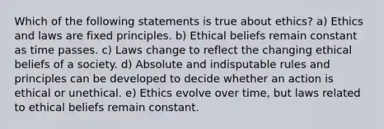 Which of the following statements is true about ethics? a) Ethics and laws are fixed principles. b) Ethical beliefs remain constant as time passes. c) Laws change to reflect the changing ethical beliefs of a society. d) Absolute and indisputable rules and principles can be developed to decide whether an action is ethical or unethical. e) Ethics evolve over time, but laws related to ethical beliefs remain constant.