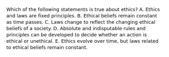 Which of the following statements is true about ethics? A. Ethics and laws are fixed principles. B. Ethical beliefs remain constant as time passes. C. Laws change to reflect the changing ethical beliefs of a society. D. Absolute and indisputable rules and principles can be developed to decide whether an action is ethical or unethical. E. Ethics evolve over time, but laws related to ethical beliefs remain constant.