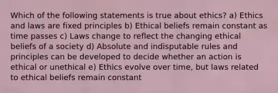 Which of the following statements is true about ethics? a) Ethics and laws are fixed principles b) Ethical beliefs remain constant as time passes c) Laws change to reflect the changing ethical beliefs of a society d) Absolute and indisputable rules and principles can be developed to decide whether an action is ethical or unethical e) Ethics evolve over time, but laws related to ethical beliefs remain constant