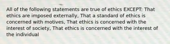 All of the following statements are true of ethics EXCEPT: That ethics are imposed externally, That a standard of ethics is concerned with motives, That ethics is concerned with the interest of society, That ethics is concerned with the interest of the individual