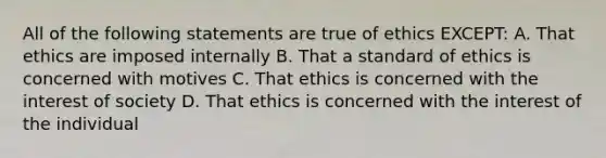 All of the following statements are true of ethics EXCEPT: A. That ethics are imposed internally B. That a standard of ethics is concerned with motives C. That ethics is concerned with the interest of society D. That ethics is concerned with the interest of the individual