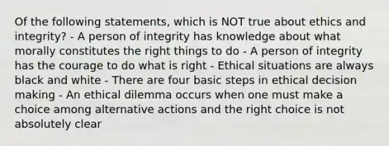 Of the following statements, which is NOT true about ethics and integrity? - A person of integrity has knowledge about what morally constitutes the right things to do - A person of integrity has the courage to do what is right - Ethical situations are always black and white - There are four basic steps in ethical decision making - An ethical dilemma occurs when one must make a choice among alternative actions and the right choice is not absolutely clear