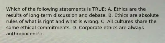 Which of the following statements is TRUE: A. Ethics are the results of long-term discussion and debate. B. Ethics are absolute rules of what is right and what is wrong. C. All cultures share the same ethical commitments. D. Corporate ethics are always anthropocentric.