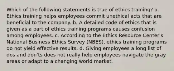 Which of the following statements is true of ethics training? a. Ethics training helps employees commit unethical acts that are beneficial to the company. b. A detailed code of ethics that is given as a part of ethics training programs causes confusion among employees. c. According to the Ethics Resource Center's National Business Ethics Survey (NBES), ethics training programs do not yield effective results. d. Giving employees a long list of dos and don'ts does not really help employees navigate the gray areas or adapt to a changing world market.