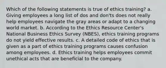 Which of the following statements is true of ethics training? a. Giving employees a long list of dos and don'ts does not really help employees navigate the gray areas or adapt to a changing world market. b. According to the Ethics Resource Center's National Business Ethics Survey (NBES), ethics training programs do not yield effective results. c. A detailed code of ethics that is given as a part of ethics training programs causes confusion among employees. d. Ethics training helps employees commit unethical acts that are beneficial to the company.