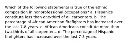 Which of the following statements is true of the ethnic composition in nonprofessional occupations? a. Hispanics constitute less than one-third of all carpenters. b. The percentage of African American firefighters has increased over the last 7-8 years. c. African Americans constitute more than two-thirds of all carpenters. d. The percentage of Hispanic firefighters has increased over the last 7-8 years.