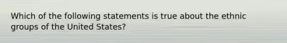 Which of the following statements is true about the ethnic groups of the United States?