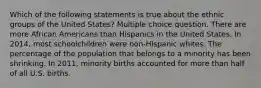 Which of the following statements is true about the ethnic groups of the United States? Multiple choice question. There are more African Americans than Hispanics in the United States. In 2014, most schoolchildren were non-Hispanic whites. The percentage of the population that belongs to a minority has been shrinking. In 2011, minority births accounted for more than half of all U.S. births.