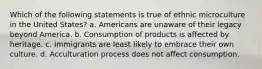 Which of the following statements is true of ethnic microculture in the United States? a. Americans are unaware of their legacy beyond America. b. Consumption of products is affected by heritage. c. Immigrants are least likely to embrace their own culture. d. Acculturation process does not affect consumption.