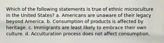 Which of the following statements is true of ethnic microculture in the United States? a. Americans are unaware of their legacy beyond America. b. Consumption of products is affected by heritage. c. Immigrants are least likely to embrace their own culture. d. Acculturation process does not affect consumption.