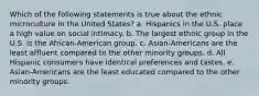 Which of the following statements is true about the ethnic microculture in the United States? a. Hispanics in the U.S. place a high value on social intimacy. b. The largest ethnic group in the U.S. is the African-American group. c. Asian-Americans are the least affluent compared to the other minority groups. d. All Hispanic consumers have identical preferences and tastes. e. Asian-Americans are the least educated compared to the other minority groups.