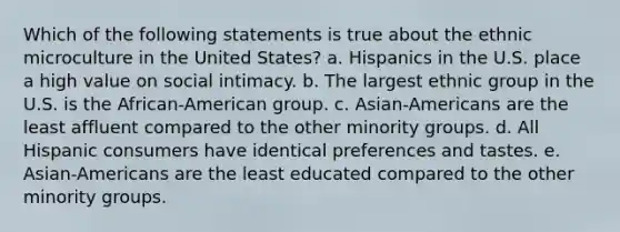 Which of the following statements is true about the ethnic microculture in the United States? a. Hispanics in the U.S. place a high value on social intimacy. b. The largest ethnic group in the U.S. is the African-American group. c. Asian-Americans are the least affluent compared to the other minority groups. d. All Hispanic consumers have identical preferences and tastes. e. Asian-Americans are the least educated compared to the other minority groups.