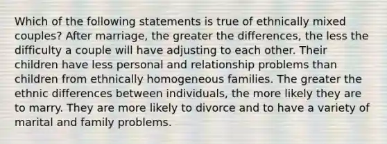 Which of the following statements is true of ethnically mixed couples? After marriage, the greater the differences, the less the difficulty a couple will have adjusting to each other. Their children have less personal and relationship problems than children from ethnically homogeneous families. The greater the ethnic differences between individuals, the more likely they are to marry. They are more likely to divorce and to have a variety of marital and family problems.