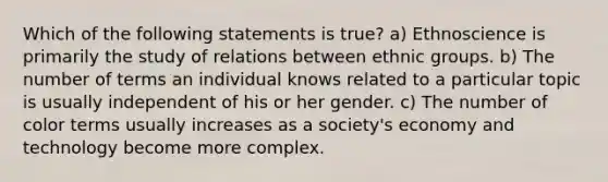 Which of the following statements is true? a) Ethnoscience is primarily the study of relations between ethnic groups. b) The number of terms an individual knows related to a particular topic is usually independent of his or her gender. c) The number of color terms usually increases as a society's economy and technology become more complex.