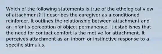 Which of the following statements is true of the ethological view of attachment? It describes the caregiver as a conditioned reinforcer. It outlines the relationship between attachment and an infant's perception of object permanence. It establishes that the need for contact comfort is the motive for attachment. It perceives attachment as an inborn or instinctive response to a specific stimulus.