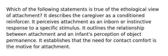 Which of the following statements is true of the ethological view of attachment? It describes the caregiver as a conditioned reinforcer. It perceives attachment as an inborn or instinctive response to a specific stimulus. It outlines the relationship between attachment and an infant's perception of object permanence. It establishes that the need for contact comfort is the motive for attachment.