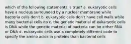 which of the following statements is true? a. eukaryotic cells have a nucleus surrounded by a nuclear membrane while bacteria cells don't b. eukaryotic cells don't have cell walls while many bacterial cells do c. the genetic material of eukaryotic cells is DNA while the genetic material of bacteria can be either RNA or DNA d. eukaryotic cells use a completely different code to specify the amino acids in proteins than bacterial cells