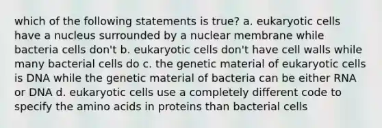 which of the following statements is true? a. <a href='https://www.questionai.com/knowledge/kb526cpm6R-eukaryotic-cells' class='anchor-knowledge'>eukaryotic cells</a> have a nucleus surrounded by a nuclear membrane while bacteria cells don't b. eukaryotic cells don't have cell walls while many bacterial cells do c. the genetic material of eukaryotic cells is DNA while the genetic material of bacteria can be either RNA or DNA d. eukaryotic cells use a completely different code to specify the <a href='https://www.questionai.com/knowledge/k9gb720LCl-amino-acids' class='anchor-knowledge'>amino acids</a> in proteins than bacterial cells