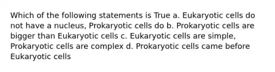 Which of the following statements is True a. Eukaryotic cells do not have a nucleus, Prokaryotic cells do b. Prokaryotic cells are bigger than Eukaryotic cells c. Eukaryotic cells are simple, Prokaryotic cells are complex d. Prokaryotic cells came before Eukaryotic cells