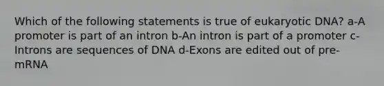 Which of the following statements is true of eukaryotic DNA? a-A promoter is part of an intron b-An intron is part of a promoter c-Introns are sequences of DNA d-Exons are edited out of pre-mRNA