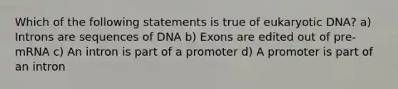 Which of the following statements is true of eukaryotic DNA? a) Introns are sequences of DNA b) Exons are edited out of pre-mRNA c) An intron is part of a promoter d) A promoter is part of an intron