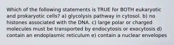 Which of the following statements is TRUE for BOTH eukaryotic and prokaryotic cells? a) glycolysis pathway in cytosol. b) no histones associated with the DNA. c) large polar or charged molecules must be transported by endocytosis or exocytosis d) contain an endoplasmic reticulum e) contain a nuclear envelopes