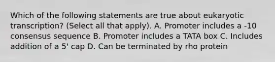 Which of the following statements are true about eukaryotic transcription? (Select all that apply). A. Promoter includes a -10 consensus sequence B. Promoter includes a TATA box C. Includes addition of a 5' cap D. Can be terminated by rho protein