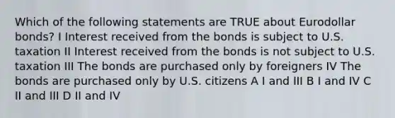 Which of the following statements are TRUE about Eurodollar bonds? I Interest received from the bonds is subject to U.S. taxation II Interest received from the bonds is not subject to U.S. taxation III The bonds are purchased only by foreigners IV The bonds are purchased only by U.S. citizens A I and III B I and IV C II and III D II and IV