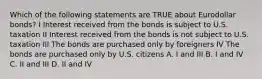 Which of the following statements are TRUE about Eurodollar bonds? I Interest received from the bonds is subject to U.S. taxation II Interest received from the bonds is not subject to U.S. taxation III The bonds are purchased only by foreigners IV The bonds are purchased only by U.S. citizens A. I and III B. I and IV C. II and III D. II and IV