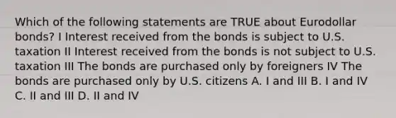 Which of the following statements are TRUE about Eurodollar bonds? I Interest received from the bonds is subject to U.S. taxation II Interest received from the bonds is not subject to U.S. taxation III The bonds are purchased only by foreigners IV The bonds are purchased only by U.S. citizens A. I and III B. I and IV C. II and III D. II and IV