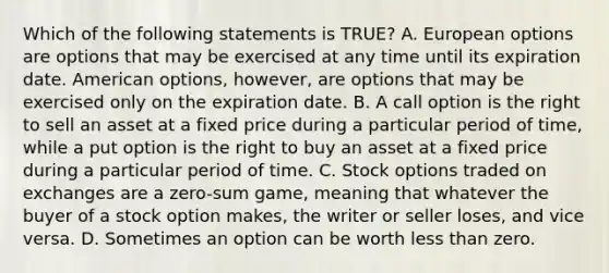 Which of the following statements is TRUE? A. European options are options that may be exercised at any time until its expiration date. American options, however, are options that may be exercised only on the expiration date. B. A call option is the right to sell an asset at a fixed price during a particular period of time, while a put option is the right to buy an asset at a fixed price during a particular period of time. C. Stock options traded on exchanges are a zero-sum game, meaning that whatever the buyer of a stock option makes, the writer or seller loses, and vice versa. D. Sometimes an option can be worth less than zero.