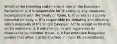 Which of the following statements is true of the European Parliament? a. It is responsible for challenging any measures incompatible with the Treaty of Rome. b. It serves as a purely consultative body. c. It is responsible for debating and deciding which proposals of the Single European Act to accept as binding on EU members. d. It initiates policy and supervises its observance by member states. e. It has extensive budgetary powers that allow it to be involved in major EU expenditures.