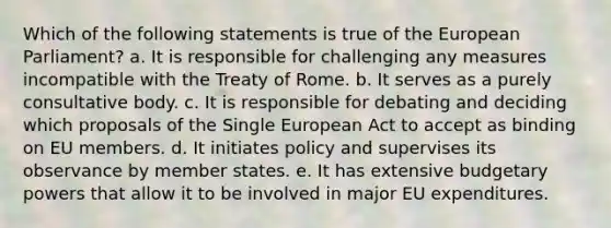 Which of the following statements is true of the European Parliament? a. It is responsible for challenging any measures incompatible with the Treaty of Rome. b. It serves as a purely consultative body. c. It is responsible for debating and deciding which proposals of the Single European Act to accept as binding on EU members. d. It initiates policy and supervises its observance by member states. e. It has extensive budgetary powers that allow it to be involved in major EU expenditures.