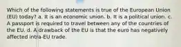 Which of the following statements is true of the European Union (EU) today? a. It is an economic union. b. It is a political union. c. A passport is required to travel between any of the countries of the EU. d. A drawback of the EU is that the euro has negatively affected intra-EU trade.