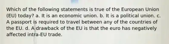 Which of the following statements is true of the European Union (EU) today? a. It is an economic union. b. It is a political union. c. A passport is required to travel between any of the countries of the EU. d. A drawback of the EU is that the euro has negatively affected intra-EU trade.