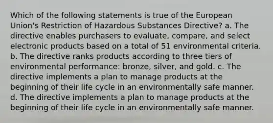 Which of the following statements is true of the European Union's Restriction of Hazardous Substances Directive? a. The directive enables purchasers to evaluate, compare, and select electronic products based on a total of 51 environmental criteria. b. The directive ranks products according to three tiers of environmental performance: bronze, silver, and gold. c. The directive implements a plan to manage products at the beginning of their life cycle in an environmentally safe manner. d. The directive implements a plan to manage products at the beginning of their life cycle in an environmentally safe manner.