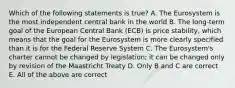 Which of the following statements is​ true? A. The Eurosystem is the most independent central bank in the world B. The​ long-term goal of the European Central Bank​ (ECB) is price​ stability, which means that the goal for the Eurosystem is more clearly specified than it is for the Federal Reserve System C. The​ Eurosystem's charter cannot be changed by​ legislation; it can be changed only by revision of the Maastricht Treaty D. Only B and C are correct E. All of the above are correct