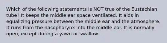 Which of the following statements is NOT true of the Eustachian tube? It keeps the middle ear space ventilated. It aids in equalizing pressure between the middle ear and the atmosphere. It runs from the nasopharynx into the middle ear. It is normally open, except during a yawn or swallow.