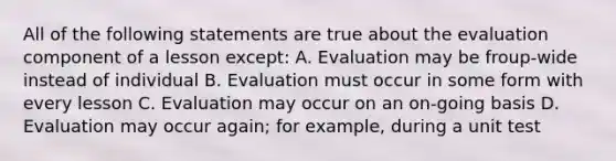 All of the following statements are true about the evaluation component of a lesson except: A. Evaluation may be froup-wide instead of individual B. Evaluation must occur in some form with every lesson C. Evaluation may occur on an on-going basis D. Evaluation may occur again; for example, during a unit test