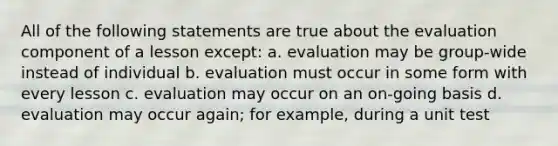 All of the following statements are true about the evaluation component of a lesson except: a. evaluation may be group-wide instead of individual b. evaluation must occur in some form with every lesson c. evaluation may occur on an on-going basis d. evaluation may occur again; for example, during a unit test