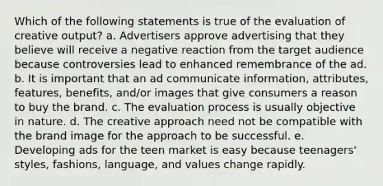 Which of the following statements is true of the evaluation of creative output? a. Advertisers approve advertising that they believe will receive a negative reaction from the target audience because controversies lead to enhanced remembrance of the ad. b. It is important that an ad communicate information, attributes, features, benefits, and/or images that give consumers a reason to buy the brand. c. The evaluation process is usually objective in nature. d. The creative approach need not be compatible with the brand image for the approach to be successful. e. Developing ads for the teen market is easy because teenagers' styles, fashions, language, and values change rapidly.