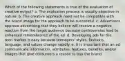 Which of the following statements is true of the evaluation of creative output? a. The evaluation process is usually objective in nature. b. The creative approach need not be compatible with the brand image for the approach to be successful. c. Advertisers approve advertising that they believe will receive a negative reaction from the target audience because controversies lead to enhanced remembrance of the ad. d. Developing ads for the teen market is easy because teenagers' styles, fashions, language, and values change rapidly. e. It is important that an ad communicate information, attributes, features, benefits, and/or images that give consumers a reason to buy the brand.