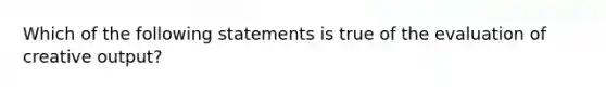 Which of the following statements is true of the evaluation of creative output?