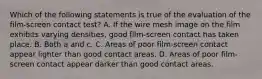 Which of the following statements is true of the evaluation of the film-screen contact test? A. If the wire mesh image on the film exhibits varying densities, good film-screen contact has taken place. B. Both a and c. C. Areas of poor film-screen contact appear lighter than good contact areas. D. Areas of poor film-screen contact appear darker than good contact areas.